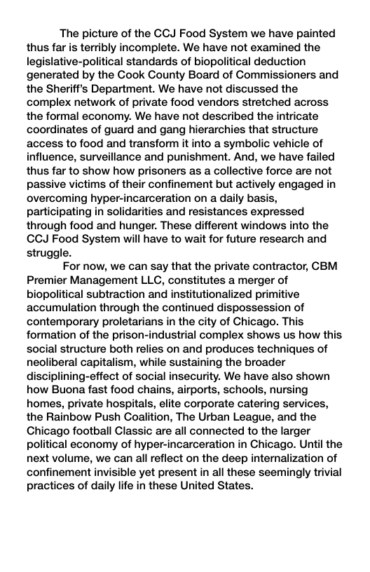 The picture of the GCJ Food System we have painted thus far is terribly incomplete. We have not examined the legislative-political standards of biopolitical deduction generated by the Cook County Board of Gommissioners and the Sheriff’s Department. We have not discussed the complex network of private food vendors stretched across the formal economy. We have not described the intricate coordinates of guard and gang hierarchies that structure access to food and transform it into a symbolic vehicle of influence, surveillance and punishment. And, we have failed thus far to show how prisoners as a collective force are not passive victims of their confinement but actively engaged in overcoming hyper-incarceration on a daily basis, participating in solidarities and resistances expressed through food and hunger. These different windows into the CCJ Food System will have to wait for future research and struggle. For now, we can say that the private contractor, CBM Premier Management LLC, constitutes a merger of biopolitical subtraction and institutionalized primitive accumulation through the continued dispossession of contemporary proletarians in the city of Chicago. This formation of the prison-industrial complex shows us how this social structure both relies on and produces techniques of neoliberal capitalism, while sustaining the broader disciplining-effect of social insecurity. We have also shown how Buona fast food chains, airports, schools, nursing homes, private hospitals, elite corporate catering services, the Rainbow Push Coalition, The Urban League, and the Chicago football Classic are all connected to the larger political economy of hyper-incarceration in Chicago. Until the next volume, we can all reflect on the deep internalization of confinement invisible yet present in all these seemingly trivial practices of daily life in these United States.